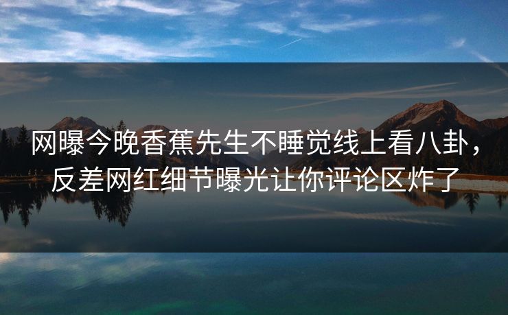 网曝今晚香蕉先生不睡觉线上看八卦，反差网红细节曝光让你评论区炸了