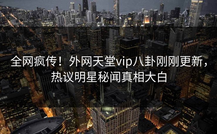 全网疯传!外网天堂vip八卦刚刚更新,热议明星秘闻真相大白
