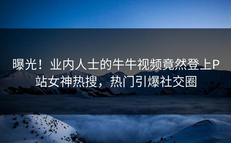 曝光!业内人士的牛牛视频竟然登上P站女神热搜,热门引爆社交圈