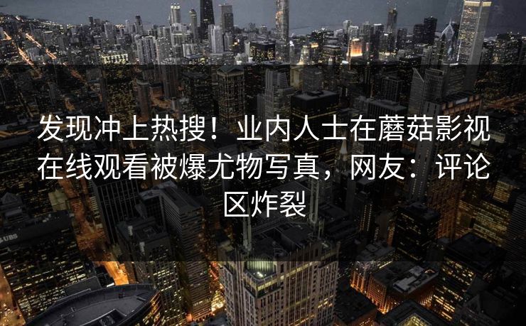 发现冲上热搜!业内人士在蘑菇影视在线观看被爆尤物写真,网友:评论区炸裂