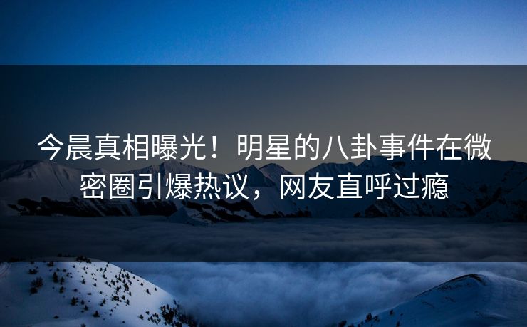 今晨真相曝光!明星的八卦事件在微密圈引爆热议,网友直呼过瘾
