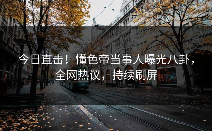 今日直击!懂色帝当事人曝光八卦,全网热议,持续刷屏