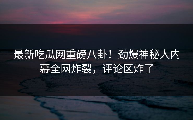 最新吃瓜网重磅八卦!劲爆神秘人内幕全网炸裂,评论区炸了