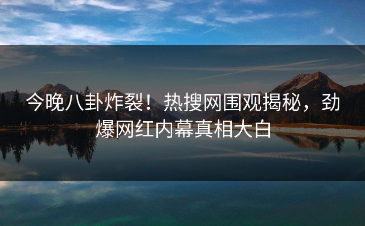 今晚八卦炸裂!热搜网围观揭秘,劲爆网红内幕真相大白