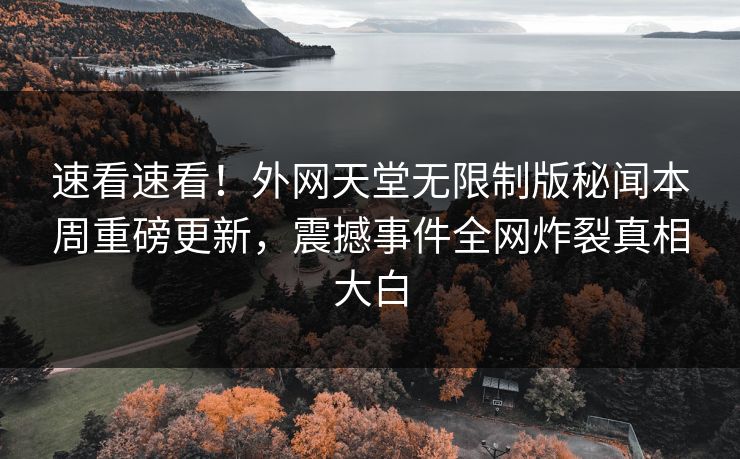 速看速看!外网天堂无限制版秘闻本周重磅更新,震撼事件全网炸裂真相大白