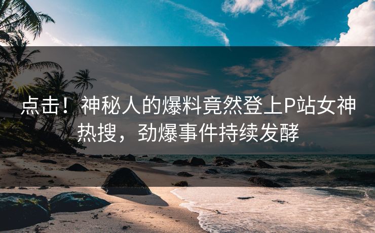 点击!神秘人的爆料竟然登上P站女神热搜,劲爆事件持续发酵