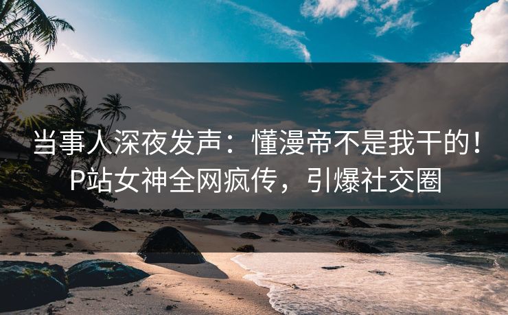 当事人深夜发声:懂漫帝不是我干的!P站女神全网疯传,引爆社交圈