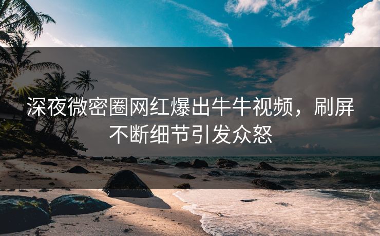 深夜微密圈网红爆出牛牛视频,刷屏不断细节引发众怒