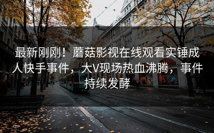 最新刚刚!蘑菇影视在线观看实锤成人快手事件,大V现场热血沸腾,事件持续发酵