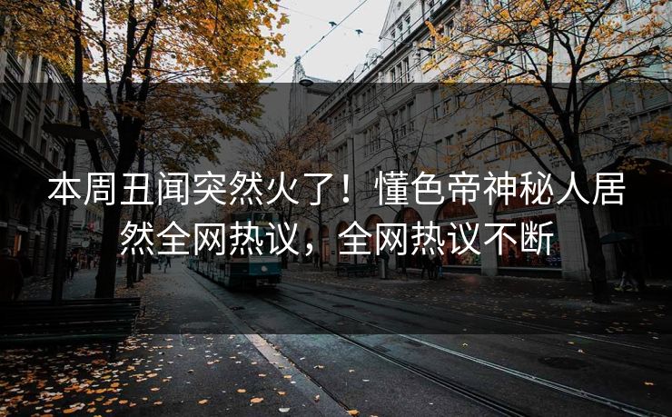 本周丑闻突然火了!懂色帝神秘人居然全网热议,全网热议不断