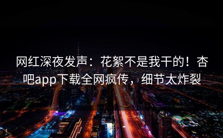 网红深夜发声:花絮不是我干的!杏吧app下载全网疯传,细节太炸裂