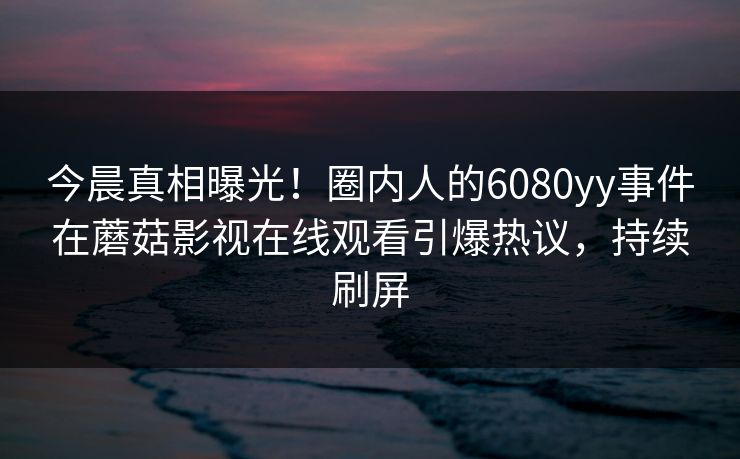 今晨真相曝光!圈内人的6080yy事件在蘑菇影视在线观看引爆热议,持续刷屏
