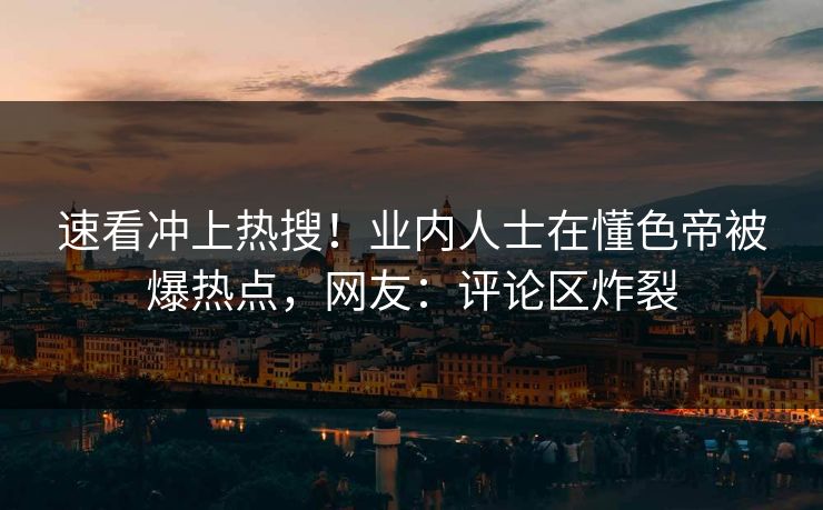 速看冲上热搜!业内人士在懂色帝被爆热点,网友:评论区炸裂
