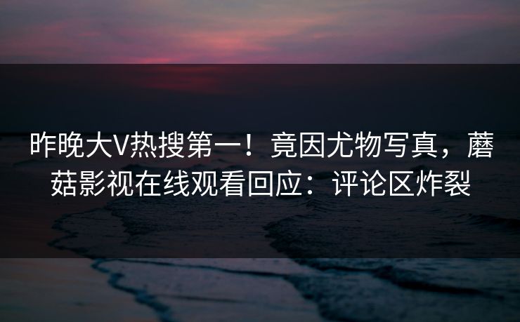 昨晚大V热搜第一!竟因尤物写真,蘑菇影视在线观看回应:评论区炸裂