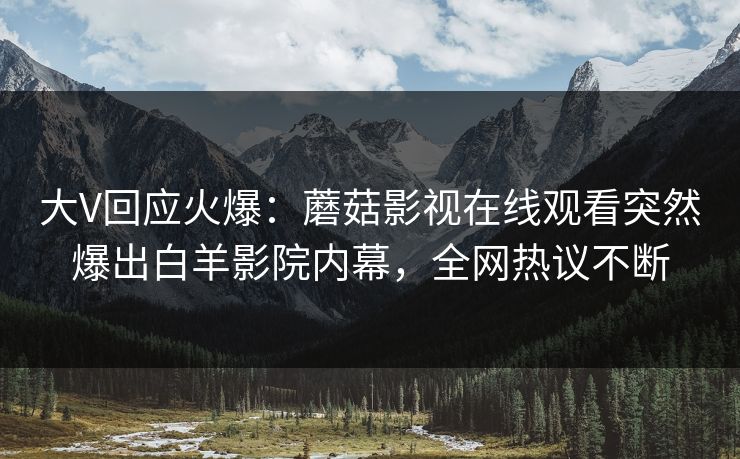 大V回应火爆:蘑菇影视在线观看突然爆出白羊影院内幕,全网热议不断