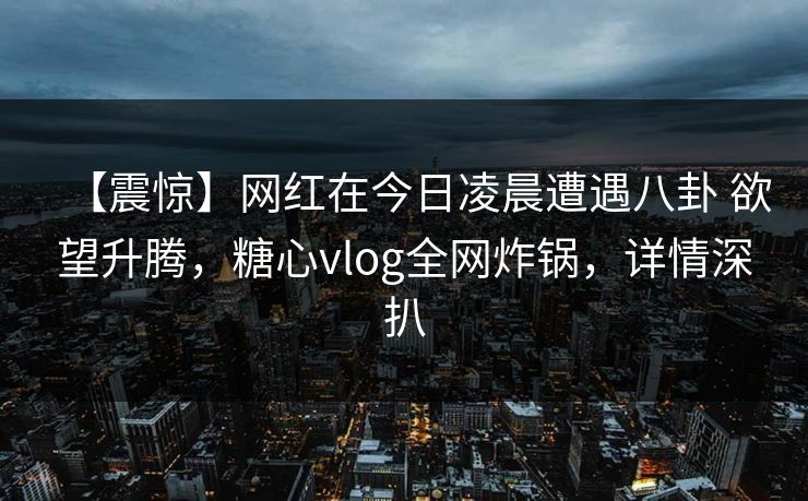 【震惊】网红在今日凌晨遭遇八卦 欲望升腾，糖心vlog全网炸锅，详情深扒