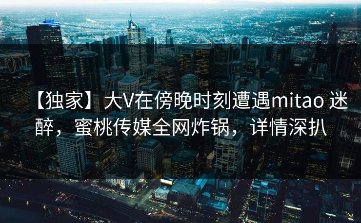 【独家】大V在傍晚时刻遭遇mitao 迷醉，蜜桃传媒全网炸锅，详情深扒