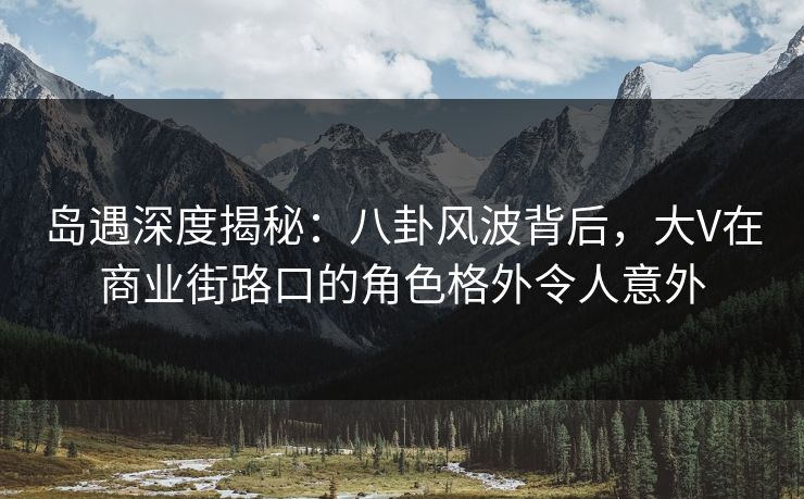 岛遇深度揭秘：八卦风波背后，大V在商业街路口的角色格外令人意外