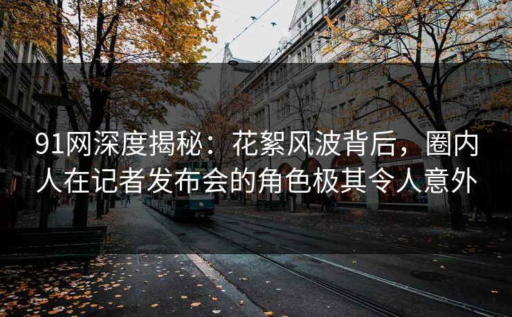 91网深度揭秘：花絮风波背后，圈内人在记者发布会的角色极其令人意外