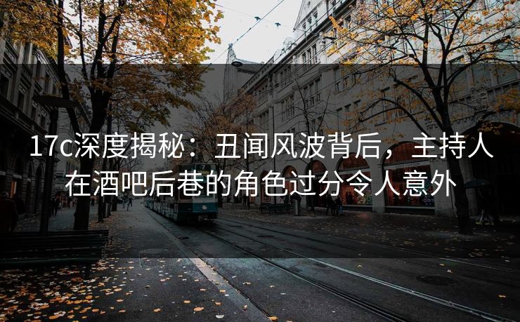 17c深度揭秘：丑闻风波背后，主持人在酒吧后巷的角色过分令人意外