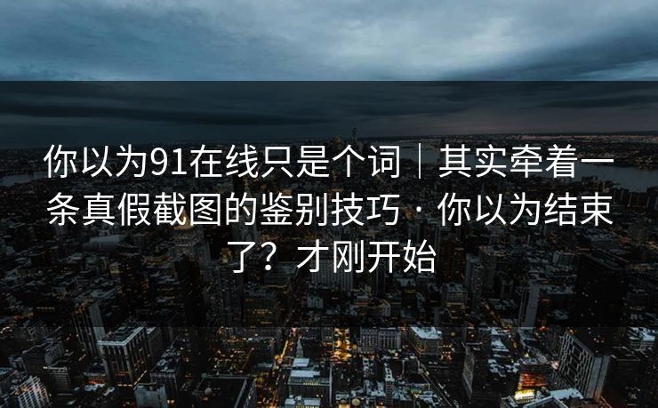 你以为91在线只是个词｜其实牵着一条真假截图的鉴别技巧 · 你以为结束了？才刚开始