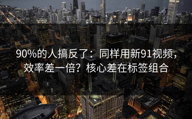 90%的人搞反了：同样用新91视频，效率差一倍？核心差在标签组合