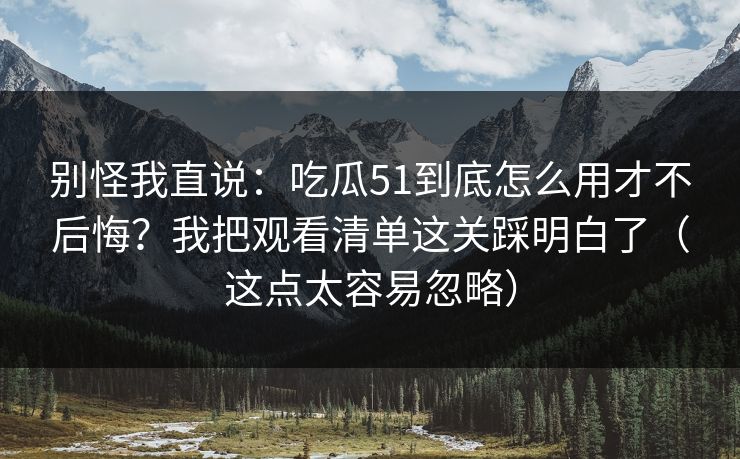 别怪我直说：吃瓜51到底怎么用才不后悔？我把观看清单这关踩明白了（这点太容易忽略）