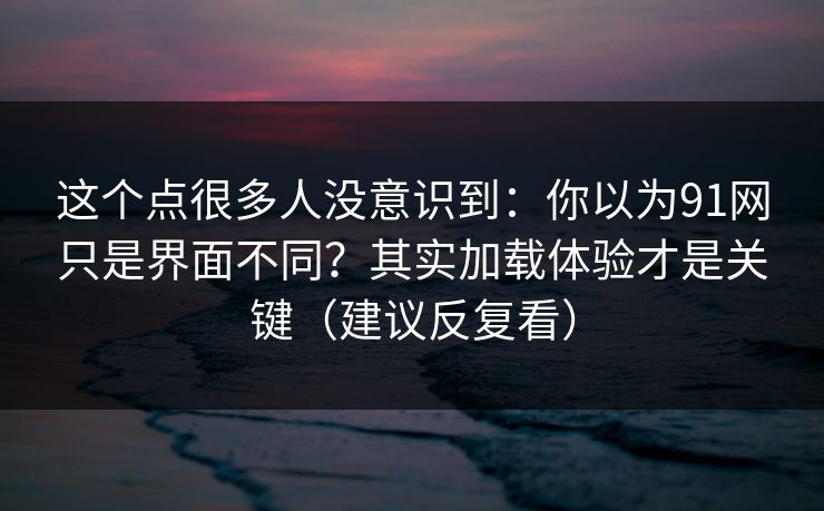 这个点很多人没意识到：你以为91网只是界面不同？其实加载体验才是关键（建议反复看）