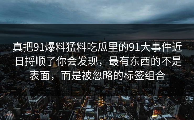 真把91爆料猛料吃瓜里的91大事件近日捋顺了你会发现，最有东西的不是表面，而是被忽略的标签组合