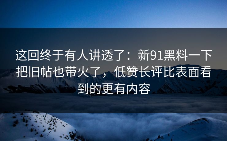 这回终于有人讲透了：新91黑料一下把旧帖也带火了，低赞长评比表面看到的更有内容
